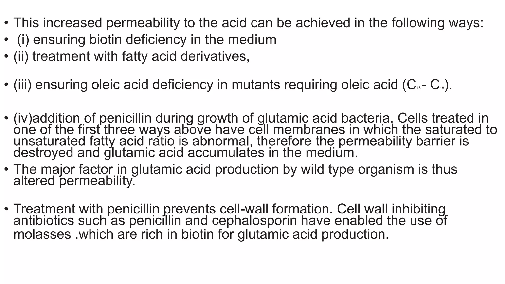 • This increased permeability to the acid can be achieved in the following ways:
• (i) ensuring biotin deficiency in the medium
• (ii) treatment with fatty acid derivatives,
• (iii) ensuring oleic acid deficiency in mutants requiring oleic acid (C16 - C18).
• (iv)addition of penicillin during growth of glutamic acid bacteria, Cells treated in
one of the first three ways above have cell membranes in which the saturated to
unsaturated fatty acid ratio is abnormal, therefore the permeability barrier is
destroyed and glutamic acid accumulates in the medium.
• The major factor in glutamic acid production by wild type organism is thus
altered permeability.
• Treatment with penicillin prevents cell-wall formation. Cell wall inhibiting
antibiotics such as penicillin and cephalosporin have enabled the use of
molasses .which are rich in biotin for glutamic acid production.
 