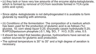 • (c) they lack or have very low amounts of the enzyme alpha-ketoglutarate,
which is formed by removal of CO2 from isocitrate formed in TCA cycle
(citric acid cylce).
• Since alpha -ketoglutarate is not dehydrogenated it is available to form
glutarate by reacting with ammonia.
• (ii) Conditions of the fermentation: The composition of a medium which
has been used for the production of glutamic acid is as follows (%):
glucose, 10; corn steep liquor 0.25; enzymatic casein hydrolysate 0.25;
K2HPO(Dipotassium phosphate )4 0.1, Mg. SO4, 7 H2 O, 0.25; urea, 0.5.
• It should be noted that besides glucose, hydrocarbons have served as
carbon sources for glutamic acid production.
• The optimal temperature is 30° to 35° and a high degree of aeration is
necessary.
 