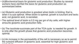 • (iii)Biochemical basis for glutamic acid production: Studies by several
workers have clarified the basis for glutamic acid production as
summarized below.
• (a) Glutamic acid production is greatest when biotin is limiting; that is,
when it is sub optimal. When biotin is optimal, growth is luxuriant and lactic
acid, not glutamic acid, is excreted.
• The optimal level of biotin is 0.5 mg per gm of dry cells; with higher
amounts glutamic acid production falls.
• (b) The isocitrate-succinate part of the TCA cycle is needed for growth. It
is only after the growth phase that glutamic acid production becomes
optimal.
• (c) An increase in the permeability of the cell is necessary so as to permit
the outward diffusion of glutamic acid, essential for high glutamic acid
 
