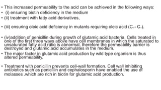 • This increased permeability to the acid can be achieved in the following ways:
• (i) ensuring biotin deficiency in the medium
• (ii) treatment with fatty acid derivatives,
• (iii) ensuring oleic acid deficiency in mutants requiring oleic acid (C16 - C18).
• (iv)addition of penicillin during growth of glutamic acid bacteria, Cells treated in
one of the first three ways above have cell membranes in which the saturated to
unsaturated fatty acid ratio is abnormal, therefore the permeability barrier is
destroyed and glutamic acid accumulates in the medium.
• The major factor in glutamic acid production by wild type organism is thus
altered permeability.
• Treatment with penicillin prevents cell-wall formation. Cell wall inhibiting
antibiotics such as penicillin and cephalosporin have enabled the use of
molasses .which are rich in biotin for glutamic acid production.
 