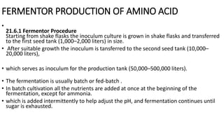 FERMENTOR PRODUCTION OF AMINO ACID
•
21.6.1 Fermentor Procedure
Starting from shake flasks the inoculum culture is grown in shake flasks and transferred
to the first seed tank (1,000–2,000 liters) in size.
• After suitable growth the inoculum is tansferred to the second seed tank (10,000–
20,000 liters),
• which serves as inoculum for the production tank (50,000–500,000 liters).
• The fermentation is usually batch or fed-batch .
• In batch cultivation all the nutrients are added at once at the beginning of the
fermentation, except for ammonia.
• which is added intermittently to help adjust the pH, and fermentation continues until
sugar is exhausted.
 