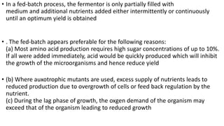 • In a fed-batch process, the fermentor is only partially filled with
medium and additional nutrients added either intermittently or continuously
until an optimum yield is obtained
• . The fed-batch appears preferable for the following reasons:
(a) Most amino acid production requires high sugar concentrations of up to 10%.
If all were added immediately, acid would be quickly produced which will inhibit
the growth of the microorganisms and hence reduce yield
• (b) Where auxotrophic mutants are used, excess supply of nutrients leads to
reduced production due to overgrowth of cells or feed back regulation by the
nutrient.
(c) During the lag phase of growth, the oxgen demand of the organism may
exceed that of the organism leading to reduced growth
 