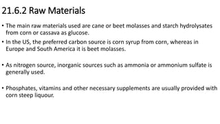 21.6.2 Raw Materials
• The main raw materials used are cane or beet molasses and starch hydrolysates
from corn or cassava as glucose.
• In the US, the preferred carbon source is corn syrup from corn, whereas in
Europe and South America it is beet molasses.
• As nitrogen source, inorganic sources such as ammonia or ammonium sulfate is
generally used.
• Phosphates, vitamins and other necessary supplements are usually provided with
corn steep liquour.
 