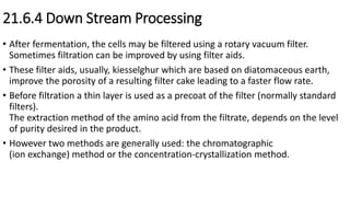 21.6.4 Down Stream Processing
• After fermentation, the cells may be filtered using a rotary vacuum filter.
Sometimes filtration can be improved by using filter aids.
• These filter aids, usually, kiesselghur which are based on diatomaceous earth,
improve the porosity of a resulting filter cake leading to a faster flow rate.
• Before filtration a thin layer is used as a precoat of the filter (normally standard
filters).
The extraction method of the amino acid from the filtrate, depends on the level
of purity desired in the product.
• However two methods are generally used: the chromatographic
(ion exchange) method or the concentration-crystallization method.
 
