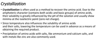 Crystallization
• Crystallization is often used as a method to recover the amino acid. Due to the
amphoteric character (contains both acidic and basic groups) of amino acids,
their solubility is greatly influenced by the pH of the solution and usually show
minima at the isoelectric point (zero net charge).
• Since temperature also influences the solubility of amino acids
and their salts, lowering the temperature can be used in advance as a means of
obtaining the required product.
• Precipitation of amino acids with salts, like ammonium and calcium salts, and
with metals like zinc are also commonly used.
 