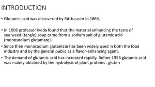 INTRODUCTION
• Glutamic acid was discovered by Ritthausen in 1866.
• In 1908 professor Ikeda found that the material enhancing the taste of
sea weed (tangle) soup came from a sodium salt of glutamic acid
(monosodium glutamate).
• Since then monosodium glutamate has been widely used in both the food
industry and by the general public as a flavor-enhancing agent.
• The demand of glutamic acid has increased rapidly. Before 1956 glutamic acid
was mainly obtained by the hydrolysis of plant proteins . gluten
 