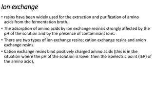 Ion exchange
• resins have been widely used for the extraction and purification of amino
acids from the fermentation broth.
• The adsorption of amino acids by ion exchange resinsis strongly affected by the
pH of the solution and by the presence of contaminant ions.
• There are two types of ion exchange resins; cation exchange resins and anion
exchange resins.
• Cation exchange resins bind positively charged amino acids (this is in the
situation where the pH of the solution is lower then the isoelectric point (IEP) of
the amino acid),
 