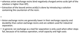 • whereas anion exchange resins bind negatively charged amino acids (pH of the
solution is higher than IEP).
• Extraction of the bound amino acid(s) is done by introducing a solution
containing the counterion of the resin.
•
• Anion exchange resins are generally lower in their exchange capacity and
durability than cation exchange resins and are seldom used for industrial
separation.
• In general, ion exchange as a tool for separation is only used when other steps
fail, because of its tedious operation, small capacity and high costs
 