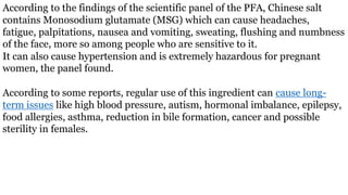 According to the findings of the scientific panel of the PFA, Chinese salt
contains Monosodium glutamate (MSG) which can cause headaches,
fatigue, palpitations, nausea and vomiting, sweating, flushing and numbness
of the face, more so among people who are sensitive to it.
It can also cause hypertension and is extremely hazardous for pregnant
women, the panel found.
According to some reports, regular use of this ingredient can cause long-
term issues like high blood pressure, autism, hormonal imbalance, epilepsy,
food allergies, asthma, reduction in bile formation, cancer and possible
sterility in females.
 