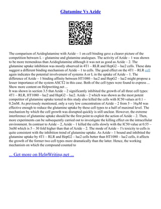 Glutamine Vs Azide
The comparison of Azidoglutamine with Azide – 1 on cell binding gave a clearer picture of the
competition between L – glutamine and glutamine analogues. The activity of Azide – 1 was shown
to be more tremendous than Azidoglutamine although it was not as good as Azide – 2. The
glutamine uptake inhibition was mostly observed in 4T1 – RLR and HepG2 – luc2 cells. These data
suggest a different binding mechanism of Azide – 1 to cells. The good effect on the 4T1 – RLR cell
again indicates the potential involvement of systems A or L in the uptake of Azide – 1. The
difference of Azide – 1 binding affinity between HT1080 – luc2 and HepG2 – luc2 might propose a
lesser importance of the system ASCT2 in this case. Both of the cell types were found to express ...
Show more content on Helpwriting.net ...
It was shown in section 3.5 that Azide – 2 significantly inhibited the growth of all three cell types:
4T1 – RLR, HT1080 – luc2 and HepG2 – luc2. Azide – 2 which was shown as the most potent
competitor of glutamine uptake tested in this study also killed the cells with IC50 values at 0.1 –
0.2mM. As previously mentioned, only a very low concentration of Azide – 2 from 5 – 16µM was
effective enough to reduce the glutamine uptake by these cell types to a half of maximal level. The
mechanism by which the cell growth was disrupted quickly is still unclear. However, the extreme
interference of glutamine uptake should be the first point to exploit the action of Azide – 2. Then,
more experiments can be subsequently carried out to investigate the killing effect on the intracellular
environment. In contrast to Azide – 2, Azide – 1 killed the cells slowly with the IC50 value at 0.55 –
3mM which is 5 – 30 fold higher than that of Azide – 2. The mode of Azide – 1's toxicity to cells is
quite consistent with the inhibition trend of glutamine uptake. As Azide – 1 bound and inhibited the
glutamine uptake by 4T1 – RLR and HepG2 – luc2 cells better than HT1080 – luc2 cells, it affects
the growth of the former two cell types more dramatically than the latter. Hence, the working
mechanism on which the compound counted to
... Get more on HelpWriting.net ...
 