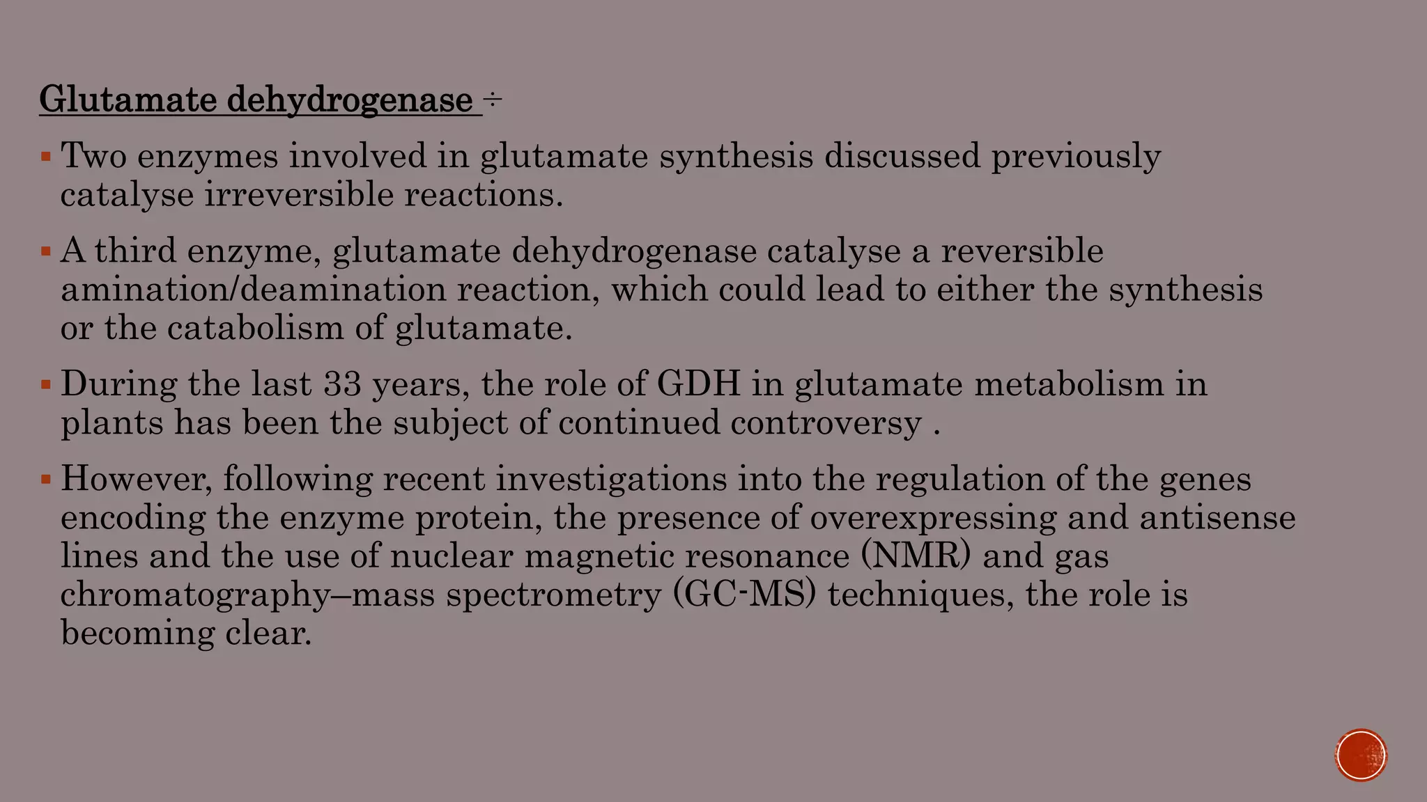 Glutamate dehydrogenase ÷
 Two enzymes involved in glutamate synthesis discussed previously
catalyse irreversible reactions.
 A third enzyme, glutamate dehydrogenase catalyse a reversible
amination/deamination reaction, which could lead to either the synthesis
or the catabolism of glutamate.
 During the last 33 years, the role of GDH in glutamate metabolism in
plants has been the subject of continued controversy .
 However, following recent investigations into the regulation of the genes
encoding the enzyme protein, the presence of overexpressing and antisense
lines and the use of nuclear magnetic resonance (NMR) and gas
chromatography–mass spectrometry (GC-MS) techniques, the role is
becoming clear.
 