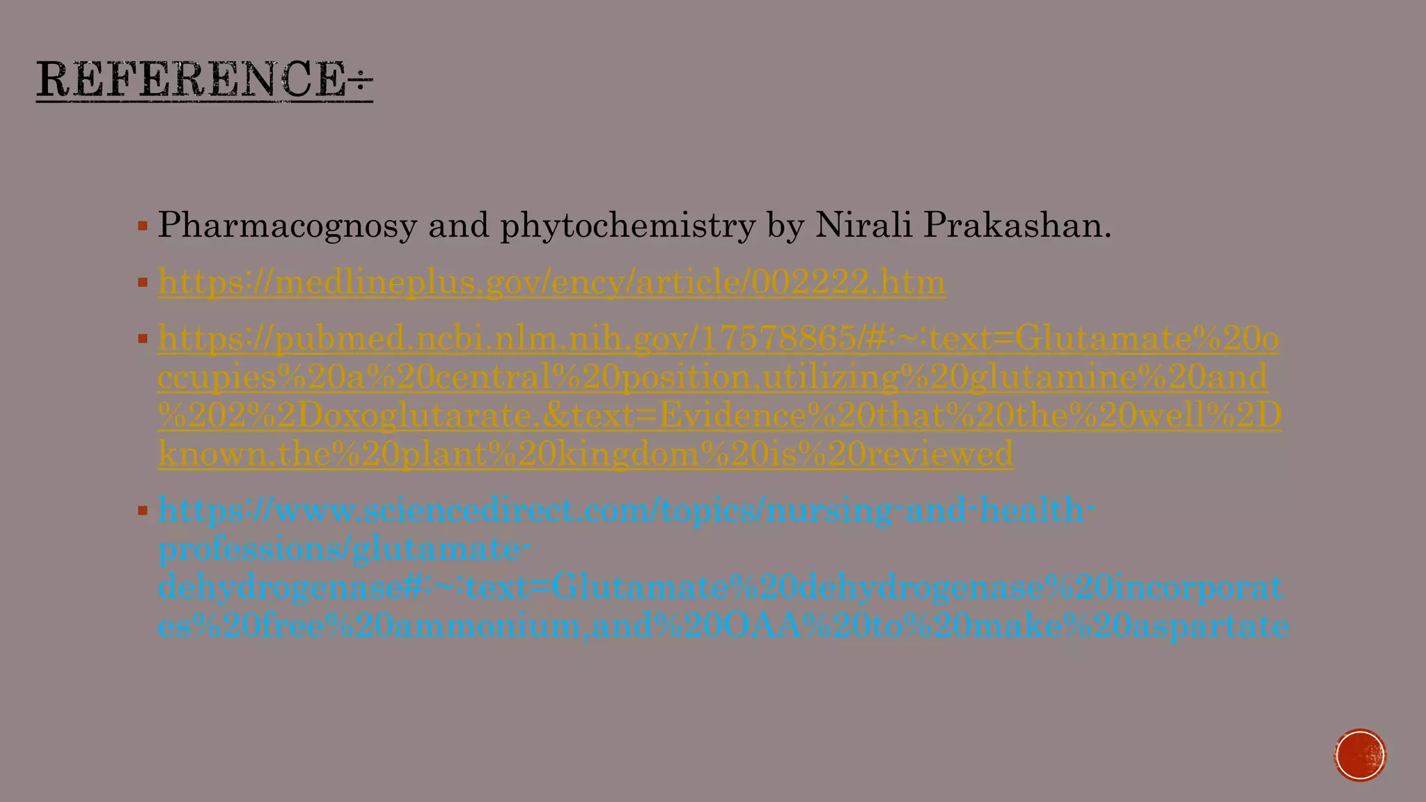  Pharmacognosy and phytochemistry by Nirali Prakashan.
 https://medlineplus.gov/ency/article/002222.htm
 https://pubmed.ncbi.nlm.nih.gov/17578865/#:~:text=Glutamate%20o
ccupies%20a%20central%20position,utilizing%20glutamine%20and
%202%2Doxoglutarate.&text=Evidence%20that%20the%20well%2D
known,the%20plant%20kingdom%20is%20reviewed
 https://www.sciencedirect.com/topics/nursing-and-health-
professions/glutamate-
dehydrogenase#:~:text=Glutamate%20dehydrogenase%20incorporat
es%20free%20ammonium,and%20OAA%20to%20make%20aspartate
 
