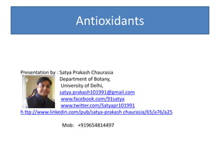 Antioxidants
Presentation by : Satya Prakash Chaurasia
Department of Botany,
University of Delhi,
satya.prakash101991@gmail.com
www.facebook.com/91satya
www.twitter.com/Satyapr101991
h ttp://www.linkedin.com/pub/satya-prakash chaurasia/65/a76/a25
Mob: +919654814497
 