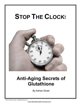 STOP THE CLOCK!




                   Anti-Aging Secrets of
                        Glutathione
                                              By Adrian Goad


©2010 Adrian Goad, All Rights Reserved
                                         www.WholeFoodsFranchise.com
 