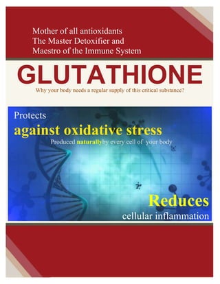 Mother of all antioxidants
The Master Detoxifier and
Maestro of the Immune System

GLUTATHIONE
Why your body needs a regular supply of this critical substance?

Protects

against oxidative stress
Produced naturallyby every cell of your body

Reduces
cellular inflammation

 