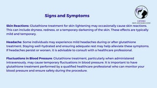 Signs and Symptoms
Skin Reactions: Glutathione treatment for skin lightening may occasionally cause skin reactions.
This can include dryness, redness, or a temporary darkening of the skin. These effects are typically
mild and temporary.
Headache: Some individuals may experience mild headaches during or after glutathione
treatment. Staying well-hydrated and ensuring adequate rest may help alleviate these symptoms.
If headaches persist or worsen, it is advisable to consult with a healthcare professional.
Fluctuations in Blood Pressure: Glutathione treatment, particularly when administered
intravenously, may cause temporary fluctuations in blood pressure. It is important to have
glutathione treatment performed by a qualified healthcare professional who can monitor your
blood pressure and ensure safety during the procedure.
 
