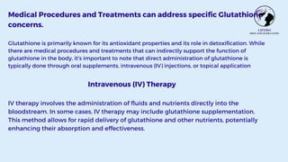 Medical Procedures and Treatments can address specific Glutathione
concerns.
Glutathione is primarily known for its antioxidant properties and its role in detoxification. While
there are medical procedures and treatments that can indirectly support the function of
glutathione in the body, it's important to note that direct administration of glutathione is
typically done through oral supplements, intravenous (IV) injections, or topical application
Intravenous (IV) Therapy
IV therapy involves the administration of fluids and nutrients directly into the
bloodstream. In some cases, IV therapy may include glutathione supplementation.
This method allows for rapid delivery of glutathione and other nutrients, potentially
enhancing their absorption and effectiveness.
 