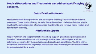 Medical Procedures and Treatments can address specific aging
concerns.
Detoxification Protocols
Medical detoxification protocols aim to support the body's natural detoxification
processes. These protocols may include therapies such as chelation therapy, which
involves the administration of substances that bind to and remove heavy metals and
toxins from the body.
Nutritional Support
Proper nutrition and supplementation can help support glutathione production and
function. Certain nutrients, such as N-acetylcysteine (NAC), alpha-lipoic acid, and
selenium, are involved in the production and recycling of glutathione. Working with a
healthcare professional or registered dietitian can help optimize your nutritional intake
to support glutathione levels.
 