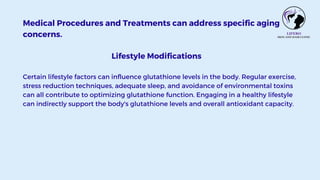 Medical Procedures and Treatments can address specific aging
concerns.
Lifestyle Modifications
Certain lifestyle factors can influence glutathione levels in the body. Regular exercise,
stress reduction techniques, adequate sleep, and avoidance of environmental toxins
can all contribute to optimizing glutathione function. Engaging in a healthy lifestyle
can indirectly support the body's glutathione levels and overall antioxidant capacity.
 