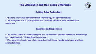 Cutting-Edge Technology
- At Lifero, we utilize advanced skin technology for optimal results.
- Our equipment is FDA-approved and provides efficient, safe, and reliable
treatment.
Expertise and Experience
- Our skilled team of dermatologists and technicians possess extensive knowledge
and experience in Glutathione Treatment.
- We customize treatment plans based on individual needs, skin type, and hair
characteristics.
The Lifero Skin and Hair Clinic Difference
 