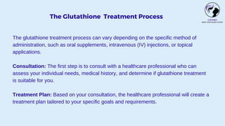 The Glutathione Treatment Process
The glutathione treatment process can vary depending on the specific method of
administration, such as oral supplements, intravenous (IV) injections, or topical
applications.
Consultation: The first step is to consult with a healthcare professional who can
assess your individual needs, medical history, and determine if glutathione treatment
is suitable for you.
Treatment Plan: Based on your consultation, the healthcare professional will create a
treatment plan tailored to your specific goals and requirements.
 