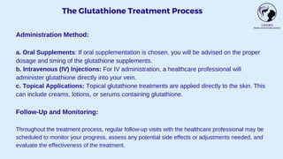 The Glutathione Treatment Process
Administration Method:
a. Oral Supplements: If oral supplementation is chosen, you will be advised on the proper
dosage and timing of the glutathione supplements.
b. Intravenous (IV) Injections: For IV administration, a healthcare professional will
administer glutathione directly into your vein.
c. Topical Applications: Topical glutathione treatments are applied directly to the skin. This
can include creams, lotions, or serums containing glutathione.
Follow-Up and Monitoring:
Throughout the treatment process, regular follow-up visits with the healthcare professional may be
scheduled to monitor your progress, assess any potential side effects or adjustments needed, and
evaluate the effectiveness of the treatment.
 