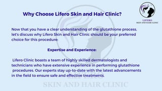 Now that you have a clear understanding of the glutathione process,
let's discuss why Lifero Skin and Hair Clinic should be your preferred
choice for this procedure:
Expertise and Experience:
Lifero Clinic boasts a team of highly skilled dermatologists and
technicians who have extensive experience in performing glutathione
procedures. Our experts stay up-to-date with the latest advancements
in the field to ensure safe and effective treatments.
Why Choose Lifero Skin and Hair Clinic?
 