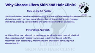 State-of-the-Art Facility:
We have invested in advanced technology and state-of-the-art equipment to
deliver top-notch services to our clients. Our clinic maintains strict hygiene
standards, creating a comfortable and safe environment for all patients.
Personalized Approach:
At Lifero Clinic, we believe in providing personalized care to every individual.
Our experts carefully assess your unique requirements and tailor the
treatment plan accordingly, maximizing the chances of achieving your
desired results.
Why Choose Lifero Skin and Hair Clinic?
 
