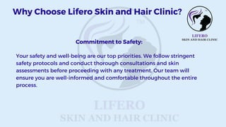 Commitment to Safety:
Your safety and well-being are our top priorities. We follow stringent
safety protocols and conduct thorough consultations and skin
assessments before proceeding with any treatment. Our team will
ensure you are well-informed and comfortable throughout the entire
process.
Why Choose Lifero Skin and Hair Clinic?
 