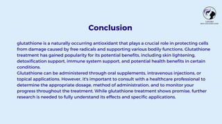 Conclusion
glutathione is a naturally occurring antioxidant that plays a crucial role in protecting cells
from damage caused by free radicals and supporting various bodily functions. Glutathione
treatment has gained popularity for its potential benefits, including skin lightening,
detoxification support, immune system support, and potential health benefits in certain
conditions.
Glutathione can be administered through oral supplements, intravenous injections, or
topical applications. However, it's important to consult with a healthcare professional to
determine the appropriate dosage, method of administration, and to monitor your
progress throughout the treatment. While glutathione treatment shows promise, further
research is needed to fully understand its effects and specific applications.
 