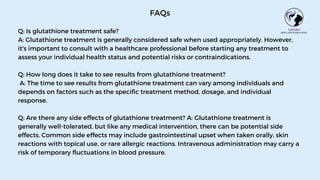 FAQs
Q: Is glutathione treatment safe?
A: Glutathione treatment is generally considered safe when used appropriately. However,
it's important to consult with a healthcare professional before starting any treatment to
assess your individual health status and potential risks or contraindications.
Q: How long does it take to see results from glutathione treatment?
A: The time to see results from glutathione treatment can vary among individuals and
depends on factors such as the specific treatment method, dosage, and individual
response.
Q: Are there any side effects of glutathione treatment? A: Glutathione treatment is
generally well-tolerated, but like any medical intervention, there can be potential side
effects. Common side effects may include gastrointestinal upset when taken orally, skin
reactions with topical use, or rare allergic reactions. Intravenous administration may carry a
risk of temporary fluctuations in blood pressure.
 