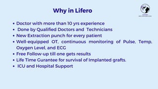 Why in Lifero
Doctor with more than 10 yrs experience
Done by Qualified Doctors and Technicians
New Extraction punch for every patient
Well-equipped OT, continuous monitoring of Pulse, Temp,
Oxygen Level, and ECG
Free Follow-up till one gets results
Life Time Gurantee for survival of Implanted grafts.
ICU and Hospital Support
 