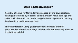 Uses & Effectiveness ?
Possibly Effective for Nerve damage caused by the drug cisplatin.
Taking glutathione by IV seems to help prevent nerve damage and
other toxicities from the cancer drug cisplatin. IV products can only
be given by a healthcare provider.
There is interest in using glutathione for a number of other
purposes, but there isn't enough reliable information to say whether
it might be helpful.
 