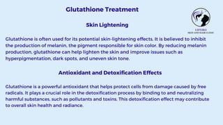 Glutathione Treatment
Skin Lightening
Glutathione is often used for its potential skin-lightening effects. It is believed to inhibit
the production of melanin, the pigment responsible for skin color. By reducing melanin
production, glutathione can help lighten the skin and improve issues such as
hyperpigmentation, dark spots, and uneven skin tone.
Antioxidant and Detoxification Effects
Glutathione is a powerful antioxidant that helps protect cells from damage caused by free
radicals. It plays a crucial role in the detoxification process by binding to and neutralizing
harmful substances, such as pollutants and toxins. This detoxification effect may contribute
to overall skin health and radiance.
 