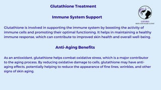 Glutathione Treatment
Immune System Support
Glutathione is involved in supporting the immune system by boosting the activity of
immune cells and promoting their optimal functioning. It helps in maintaining a healthy
immune response, which can contribute to improved skin health and overall well-being.
Anti-Aging Benefits
As an antioxidant, glutathione helps combat oxidative stress, which is a major contributor
to the aging process. By reducing oxidative damage to cells, glutathione may have anti-
aging effects, potentially helping to reduce the appearance of fine lines, wrinkles, and other
signs of skin aging.
 