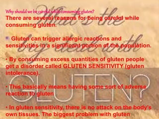 Why shouldwe be careful while consuming gluten?
There are several reasons for being careful while
consuming gluten.
Gluten can trigger allergic reactions and
sensitivities in a significant portion of the population.
• By consuming excess quantities of gluten people
get a disorder called GLUTEN SENSITIVITY (gluten
intolerance).
• This basically means having some sort of adverse
reaction to gluten
• In gluten sensitivity, there is no attack on the body’s
own tissues. The biggest problem with gluten
 