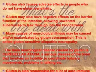 Gluten also causes adverse effects in people who
do not have gluten sensitivity.
Gluten may also have negative effects on the barrier
function of the intestine, allowing unwanted
substances to leak through into the bloodstream.
Many causes of neurological illness may be caused
and/or exacerbated by gluten consumption. This is
called gluten-sensitive idiopathic neuropathy.
• The main neurological disease caused by gluten is
CEREBELLAR ATAXIA, a serious disease of the brain
that involves an inability to coordinate balance
movements, problems in talking etc.
 