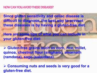 HOWCAN YOU AVOIDTHESEDISEASES?
Since gluten sensitivity and celiac disease is
difficult to diagnose, the best way to prevent
these diseases is by having a gluten-free diet.
Here are some tips of what you can include in
your gluten-free diet:
 Gluten-free grains such as corn, rice, millet,
quinoa, chestnut flour (singhara), amarnath
(ramdana), sago (sabudana).
 Consuming nuts and seeds is very good for a
gluten-free diet.
 