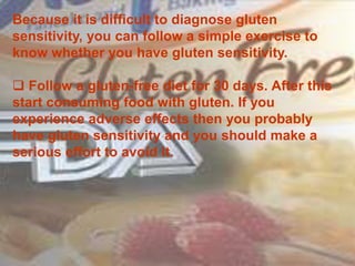 Because it is difficult to diagnose gluten
sensitivity, you can follow a simple exercise to
know whether you have gluten sensitivity.
 Follow a gluten-free diet for 30 days. After this
start consuming food with gluten. If you
experience adverse effects then you probably
have gluten sensitivity and you should make a
serious effort to avoid it.
 
