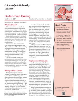 Fact Sheet No.		 Food and Nutrition Series|Health
by F. Watson, M. Stone and M. Bunning*
What is Gluten?
Gluten is most often associated with
wheat and wheat flour but can also found
in barley, rye, and triticale – a wheat hybrid.
Gluten proteins in wheat flours make dough
elastic and stretchy, and trap gas within baked
goods, providing a light, airy structure. Spelt
is closely related to wheat and is not suitable
for use in gluten-free products. Additionally,
gluten can be found in products made with
these grains like salad dressing, sauces and
even toothpaste.
The Food and Drug Administration
(FDA) requires all foods containing major
allergens to be labeled. They also are working
to establish gluten-free labeling standards
for foods that contain no gluten or gluten at
such a low level they have not been shown
to produce a reaction. The proposed limit
for gluten-free designation is 20 parts
per million.
The best advice is to read the label
carefully and contact the manufacturer if you
are unsure about the gluten status of a food
product. Keep in mind, however, that other
gluten-containing grains, like barley and rye,
are not required to be labeled, so“wheat-free”
is not the same as “gluten-free.”
Baking without Gluten
Baking without gluten (as found
primarily in wheat flour) can be challenging
because gluten contributes important
properties to various types of baked products
like cookies, cakes, pastries and breads.
Gluten development is not as important for
cookies as it is for cakes, so gluten-free flours
can be substituted with similar results. Cakes
and other types of batter-based products, like
pancakes, need gluten for its gas-retaining
ability that produces a light and airy interior
structure and a tender crumb.
Quick Facts
•	Baking without gluten can
be challenging because
gluten contributes important
properties to baked goods.
•	A wide variety of gluten-free
flours, starches and baking
aids can be used to produce
high quality baked products.
•	Using combinations of various
gluten-free products can
enhance nutritional content.
•	Gluten-free baking is a trial-
and-error process.
*
Former Colorado State University graduate student;
professor; Colorado State University Extension food safety
specialist and assistant professor; food science and
human nutrition. 4/2009
Gluten-Free Baking
	 9.376
© Colorado State University
Extension. 4/09.
www.ext.colostate.edu
In addition to replacing the wheat flour
with gluten-free flour, other additives can
hold gas. These products include xanthan
gum and guar gum that can be found in
the baking or natural food section of the
grocery store. Bread is perhaps the most
challenging gluten-free baked product to
make because gluten provides structure,
creates a tender crumb, and retains gas. With
experimentation and practice, a combination
of gluten-free flours and gums can be used
to create a loaf with good volume, softness
and  texture.
Although it is not a baked product, pasta
is usually made from hard wheat flour. The
gluten component not only gives structure to
the noodles but also keeps the starch in the
flour from leaching into the cooking water
or becoming too sticky. These properties
can be approximated with the use of gluten-
free flours in combination with eggs and
xanthan gum.
Replacement Products
A wide variety of gluten-free flours,
starches and baking aids can be used in
combination to produce high-quality baked
goods and pasta. Recipes calling for 2 cups
of flour or less are more easily adapted,
especially those that use cake flour because
they contain lower levels of gluten. Many
of the alternative grains and pseudo-cereals
commonly found in the marketplace are
listed in Table 1. Pseudo-cereals are“false
cereals” that are not derived from grasses
(as are true cereals), but come from other
plants that have seeds that can be used in the
same manner as cereal-based grains. Table 1
summarizes the profile and qualities of these
grains and pseudo-cereals.
White rice flour and starches usually can
be stored in the pantry but because of higher
fat and protein content, purchase whole grain
flours and meals in smaller quantities and
store in the refrigerator or freezer. Because of
the relatively short shelf-life, you may want
 
