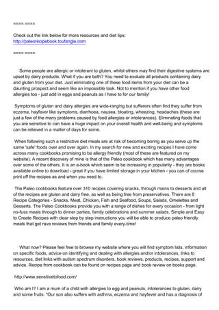 ==== ====

Check out the link below for more resources and diet tips:
http://paleorecipebook.toufangle.com

==== ====



Some people are allergic or intolerant to gluten, whilst others may find their digestive systems are
upset by dairy products. What if you are both? You need to exclude all products containing dairy
and gluten from your diet. Just eliminating one of these food items from your diet can be a
daunting prospect and seem like an impossible task. Not to mention if you have other food
allergies too - just add in eggs and peanuts as I have to for our family!

Symptoms of gluten and dairy allergies are wide-ranging but sufferers often find they suffer from
eczema, hayfever like symptoms, diarrhoea, nausea, bloating, wheezing, headaches (these are
just a few of the many problems caused by food allergies or intolerances). Eliminating foods that
you are sensitive to can have a huge impact on your overall health and well-being and symptoms
can be relieved in a matter of days for some.

When following such a restrictive diet meals are at risk of becoming boring as you serve up the
same 'safe' foods over and over again. In my search for new and exciting recipes I have come
across many cookbooks promising to be allergy friendly (most of these are featured on my
website). A recent discovery of mine is that of the Paleo cookbook which has many advantages
over some of the others. It is an e-book which seem to be increasing in popularity - they are books
available online to download - great if you have limited storage in your kitchen - you can of course
print off the recipes as and when you need to.

The Paleo cookbooks feature over 310 recipes covering snacks, through mains to desserts and all
of the recipes are gluten and dairy free, as well as being free from preservatives. There are 8
Recipe Categories - Snacks, Meat, Chicken, Fish and Seafood, Soups, Salads, Omelettes and
Desserts. The Paleo Cookbooks provide you with a range of dishes for every occasion - from light
no-fuss meals through to dinner parties, family celebrations and summer salads. Simple and Easy
to Create Recipes with clear step by step instructions you will be able to produce paleo friendly
meals that get rave reviews from friends and family every-time!




What now? Please feel free to browse my website where you will find symptom lists, information
on specific foods, advice on identifying and dealing with allergies and/or intolerances, links to
resources, diet links with autism spectrum disorders, book reviews, products, recipes, support and
advice. Recipe from cookbook can be found on recipes page and book review on books page.

http://www.sensitivetofood.com/

Who am I? I am a mum of a child with allergies to egg and peanuts, intolerances to gluten, dairy
and some fruits. "Our son also suffers with asthma, eczema and hayfever and has a diagnosis of
 