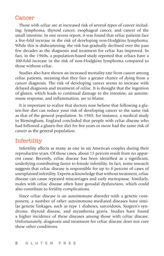 8 G L U T E N F R E E
Cancer
Those with celiac are at increased risk of several types of cancer includ-
ing: lymphoma, thyroid cancer, esophageal cancer, and cancer of the
small intestine. In one recent report, it was found that celiac patients face
a five-fold increase in the risk of developing non-Hodgkins lymphoma.
While this is disheartening, the risk has gradually declined over the past
few decades as the diagnosis and treatment for celiac has improved. In
fact, in the 1960s, a population-based study reported that celiacs have a
100-fold increase in the risk of non-Hodgkins lymphoma compared to
those without celiac.
Studies also have shown an increased mortality rate from cancer among
celiac patients, meaning that they face a greater chance of dying from a
cancer diagnosis. The risk of developing cancer seems to increase with
delayed diagnosis and treatment of celiac. It is thought that the ingestion
of gluten, which leads to continual damage to the intestine, an autoim-
mune response, and inflammation, are to blame.
It is important to realize that doctors now believe that following a glu-
ten-free diet can reduce your risk of developing cancer to the same risk
as that of the general population. In 1989, for instance, a medical study
in Birmingham, England concluded that people with celiac disease who
had followed a gluten-free diet for five years or more had the same risk of
cancer as the general population.
Infertility
Infertility affects as many as one in six American couples during their
reproductive years. Of those cases, about 15 percent result from no appar-
ent cause. Recently, celiac disease has been identified as a significant,
underlying contributing factor to female infertility. In fact, some research
suggests that celiac disease is responsible for up to 8 percent of cases of
unexplained infertility. Experts acknowledge that without treatment, celiac
disease can cause repeated miscarriages and early menopause. Similarly,
males with celiac disease often have gonadal dysfunction, which could
also contribute to fertility complications.
Since celiac disease is an autoimmune disorder with a genetic com-
ponent, a number of other autoimmune-mediated diseases have simi-
lar genetic linkages, such as type 1 diabetes, sarcoidosis, Sjogren’s syn-
drome, thyroid disease, and myasthenia gravis. Studies have found
a higher incidence of these diseases among those with celiac disease.
Unfortunately, diagnosis and treatment for celiac disease does not cure
these other conditions.
 