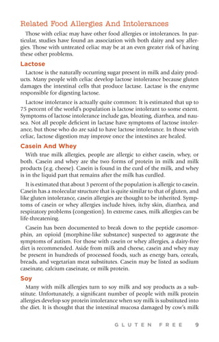 G L U T E N F R E E 9
Related Food Allergies And Intolerances
Those with celiac may have other food allergies or intolerances. In par-
ticular, studies have found an association with both dairy and soy aller-
gies. Those with untreated celiac may be at an even greater risk of having
these other problems.
Lactose
Lactose is the naturally occurring sugar present in milk and dairy prod-
ucts. Many people with celiac develop lactose intolerance because gluten
damages the intestinal cells that produce lactase. Lactase is the enzyme
responsible for digesting lactose.
Lactose intolerance is actually quite common: It is estimated that up to
75 percent of the world’s population is lactose intolerant to some extent.
Symptoms of lactose intolerance include gas, bloating, diarrhea, and nau-
sea. Not all people deficient in lactase have symptoms of lactose intoler-
ance, but those who do are said to have lactose intolerance. In those with
celiac, lactose digestion may improve once the intestines are healed.
Casein And Whey
With true milk allergies, people are allergic to either casein, whey, or
both. Casein and whey are the two forms of protein in milk and milk
products (e.g. cheese). Casein is found in the curd of the milk, and whey
is in the liquid part that remains after the milk has curdled.
It is estimated that about 3 percent of the population is allergic to casein.
Casein has a molecular structure that is quite similar to that of gluten, and
like gluten intolerance, casein allergies are thought to be inherited. Symp-
toms of casein or whey allergies include hives, itchy skin, diarrhea, and
respiratory problems (congestion). In extreme cases, milk allergies can be
life-threatening.
Casein has been documented to break down to the peptide casomor-
phin, an opioid (morphine-like substance) suspected to aggravate the
symptoms of autism. For those with casein or whey allergies, a dairy-free
diet is recommended. Aside from milk and cheese, casein and whey may
be present in hundreds of processed foods, such as energy bars, cereals,
breads, and vegetarian meat substitutes. Casein may be listed as sodium
caseinate, calcium caseinate, or milk protein.
Soy
Many with milk allergies turn to soy milk and soy products as a sub-
stitute. Unfortunately, a significant number of people with milk protein
allergies develop soy protein intolerance when soy milk is substituted into
the diet. It is thought that the intestinal mucosa damaged by cow’s milk
 