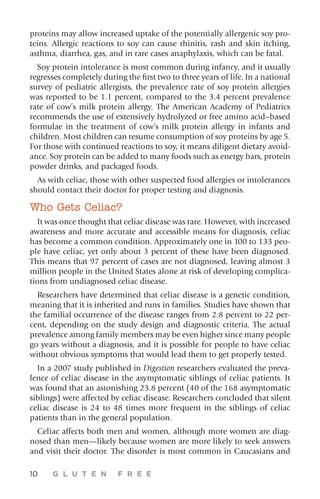 10 G L U T E N F R E E
proteins may allow increased uptake of the potentially allergenic soy pro-
teins. Allergic reactions to soy can cause rhinitis, rash and skin itching,
asthma, diarrhea, gas, and in rare cases anaphylaxis, which can be fatal.
Soy protein intolerance is most common during infancy, and it usually
regresses completely during the first two to three years of life. In a national
survey of pediatric allergists, the prevalence rate of soy protein allergies
was reported to be 1.1 percent, compared to the 3.4 percent prevalence
rate of cow’s milk protein allergy. The American Academy of Pediatrics
recommends the use of extensively hydrolyzed or free amino acid–based
formulae in the treatment of cow’s milk protein allergy in infants and
children. Most children can resume consumption of soy proteins by age 5.
For those with continued reactions to soy, it means diligent dietary avoid-
ance. Soy protein can be added to many foods such as energy bars, protein
powder drinks, and packaged foods.
As with celiac, those with other suspected food allergies or intolerances
should contact their doctor for proper testing and diagnosis.
Who Gets Celiac?
It was once thought that celiac disease was rare. However, with increased
awareness and more accurate and accessible means for diagnosis, celiac
has become a common condition. Approximately one in 100 to 133 peo-
ple have celiac, yet only about 3 percent of these have been diagnosed.
This means that 97 percent of cases are not diagnosed, leaving almost 3
million people in the United States alone at risk of developing complica-
tions from undiagnosed celiac disease.
Researchers have determined that celiac disease is a genetic condition,
meaning that it is inherited and runs in families. Studies have shown that
the familial occurrence of the disease ranges from 2.8 percent to 22 per-
cent, depending on the study design and diagnostic criteria. The actual
prevalence among family members may be even higher since many people
go years without a diagnosis, and it is possible for people to have celiac
without obvious symptoms that would lead them to get properly tested.
In a 2007 study published in Digestion researchers evaluated the preva-
lence of celiac disease in the asymptomatic siblings of celiac patients. It
was found that an astonishing 23.8 percent (40 of the 168 asymptomatic
siblings) were affected by celiac disease. Researchers concluded that silent
celiac disease is 24 to 48 times more frequent in the siblings of celiac
patients than in the general population.
Celiac affects both men and women, although more women are diag-
nosed than men—likely because women are more likely to seek answers
and visit their doctor. The disorder is most common in Caucasians and
 