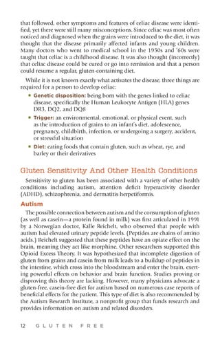 12 G L U T E N F R E E
that followed, other symptoms and features of celiac disease were identi-
fied, yet there were still many misconceptions. Since celiac was most often
noticed and diagnosed when the grains were introduced to the diet, it was
thought that the disease primarily affected infants and young children.
Many doctors who went to medical school in the 1950s and ’60s were
taught that celiac is a childhood disease. It was also thought (incorrectly)
that celiac disease could be cured or go into remission and that a person
could resume a regular, gluten-containing diet.
While it is not known exactly what activates the disease, three things are
required for a person to develop celiac:
•	Genetic disposition: being born with the genes linked to celiac
disease, specifically the Human Leukocyte Antigen (HLA) genes
DR3, DQ2, and DQ8
•	Trigger: an environmental, emotional, or physical event, such
as the introduction of grains to an infant’s diet, adolescence,
pregnancy, childbirth, infection, or undergoing a surgery, accident,
or stressful situation
•	Diet: eating foods that contain gluten, such as wheat, rye, and
barley or their derivatives
Gluten Sensitivity And Other Health Conditions
Sensitivity to gluten has been associated with a variety of other health
conditions including autism, attention deficit hyperactivity disorder
(ADHD), schizophrenia, and dermatitis herpetiformis.
Autism
The possible connection between autism and the consumption of gluten
(as well as casein—a protein found in milk) was first articulated in 1991
by a Norwegian doctor, Kalle Reichelt, who observed that people with
autism had elevated urinary peptide levels. (Peptides are chains of amino
acids.) Reichelt suggested that these peptides have an opiate effect on the
brain, meaning they act like morphine. Other researchers supported this
Opioid Excess Theory. It was hypothesized that incomplete digestion of
gluten from grains and casein from milk leads to a buildup of peptides in
the intestine, which cross into the bloodstream and enter the brain, exert-
ing powerful effects on behavior and brain function. Studies proving or
disproving this theory are lacking. However, many physicians advocate a
gluten-free, casein-free diet for autism based on numerous case reports of
beneficial effects for the patient. This type of diet is also recommended by
the Autism Research Institute, a nonprofit group that funds research and
provides information on autism and related disorders.
 