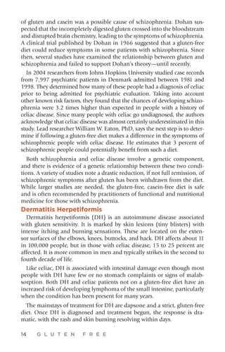 14 G L U T E N F R E E
of gluten and casein was a possible cause of schizophrenia. Dohan sus-
pected that the incompletely digested gluten crossed into the bloodstream
and disrupted brain chemistry, leading to the symptoms of schizophrenia.
A clinical trial published by Dohan in 1966 suggested that a gluten-free
diet could reduce symptoms in some patients with schizophrenia. Since
then, several studies have examined the relationship between gluten and
schizophrenia and failed to support Dohan’s theory—until recently.
In 2004 researchers from Johns Hopkins University studied case records
from 7,997 psychiatric patients in Denmark admitted between 1981 and
1998. They determined how many of these people had a diagnosis of celiac
prior to being admitted for psychiatric evaluation. Taking into account
other known risk factors, they found that the chances of developing schizo-
phrenia were 3.2 times higher than expected in people with a history of
celiac disease. Since many people with celiac go undiagnosed, the authors
acknowledge that celiac disease was almost certainly underestimated in this
study. Lead researcher William W. Eaton, PhD, says the next step is to deter-
mine if following a gluten-free diet makes a difference in the symptoms of
schizophrenic people with celiac disease. He estimates that 3 percent of
schizophrenic people could potentially benefit from such a diet.
Both schizophrenia and celiac disease involve a genetic component,
and there is evidence of a genetic relationship between these two condi-
tions. A variety of studies note a drastic reduction, if not full remission, of
schizophrenic symptoms after gluten has been withdrawn from the diet.
While larger studies are needed, the gluten-free, casein-free diet is safe
and is often recommended by practitioners of functional and nutritional
medicine for those with schizophrenia.
Dermatitis Herpetiformis
Dermatitis herpetiformis (DH) is an autoimmune disease associated
with gluten sensitivity. It is marked by skin lesions (tiny blisters) with
intense itching and burning sensations. These are located on the exten-
sor surfaces of the elbows, knees, buttocks, and back. DH affects about 11
in 100,000 people, but in those with celiac disease, 15 to 25 percent are
affected. It is more common in men and typically strikes in the second to
fourth decade of life.
Like celiac, DH is associated with intestinal damage even though most
people with DH have few or no stomach complaints or signs of malab-
sorption. Both DH and celiac patients not on a gluten-free diet have an
increased risk of developing lymphoma of the small intestine, particularly
when the condition has been present for many years.
The mainstays of treatment for DH are dapsone and a strict, gluten-free
diet. Once DH is diagnosed and treatment begun, the response is dra-
matic, with the rash and skin burning resolving within days.
 