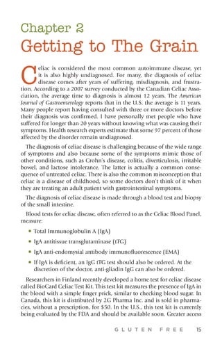 G L U T E N F R E E 15
Chapter 2
Getting to The Grain
C
eliac is considered the most common autoimmune disease, yet
it is also highly undiagnosed. For many, the diagnosis of celiac
disease comes after years of suffering, misdiagnosis, and frustra-
tion. According to a 2007 survey conducted by the Canadian Celiac Asso-
ciation, the average time to diagnosis is almost 12 years. The American
Journal of Gastroenterology reports that in the U.S. the average is 11 years.
Many people report having consulted with three or more doctors before
their diagnosis was confirmed. I have personally met people who have
suffered for longer than 20 years without knowing what was causing their
symptoms. Health research experts estimate that some 97 percent of those
affected by the disorder remain undiagnosed.
The diagnosis of celiac disease is challenging because of the wide range
of symptoms and also because some of the symptoms mimic those of
other conditions, such as Crohn’s disease, colitis, diverticulosis, irritable
bowel, and lactose intolerance. The latter is actually a common conse-
quence of untreated celiac. There is also the common misconception that
celiac is a disease of childhood, so some doctors don’t think of it when
they are treating an adult patient with gastrointestinal symptoms.
The diagnosis of celiac disease is made through a blood test and biopsy
of the small intestine.
Blood tests for celiac disease, often referred to as the Celiac Blood Panel,
measure:
•	Total Immunoglobulin A (IgA)
•	IgA antitissue transglutaminase (tTG)
•	IgA anti-endomysial antibody immunofluorescence (EMA)
•	If IgA is deficient, an IgG tTG test should also be ordered. At the
discretion of the doctor, anti-gliadin IgG can also be ordered.
Researchers in Finland recently developed a home test for celiac disease
called BioCard Celiac Test Kit. This test kit measures the presence of IgA in
the blood with a simple finger prick, similar to checking blood sugar. In
Canada, this kit is distributed by 2G Pharma Inc. and is sold in pharma-
cies, without a prescription, for $50. In the U.S., this test kit is currently
being evaluated by the FDA and should be available soon. Greater access
 