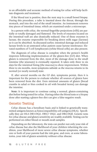 16 G L U T E N F R E E
to an affordable and accurate method of testing for celiac will help facili-
tate diagnosis and treatment.
If the blood test is positive, then the next step is a small bowel biopsy.
During this procedure, a tube is inserted down the throat, through the
stomach, and into the end of the small intestine. An instrument removes
tiny pieces of intestinal tissue, which are examined under a microscope.
In a person with celiac, the normal fingerlike projections (villi) are par-
tially or totally damaged and flattened. The levels of enzymes located on
the intestinal wall are also drastically reduced. One of these enzymes is
lactase, the enzyme responsible for breaking down milk sugar (lactose)
so it can be absorbed. As discussed earlier, intestinal damage and reduced
lactase levels in an untreated celiac patient cause lactose intolerance. Ele-
vated numbers of T-cell lymphocytes (white blood cells) are also present.
The diagnosis of celiac disease is complete when the person’s health
improves following implementation of the gluten-free (GF) diet. When
gluten is removed from the diet, most of the damage done to the small
intestine (the jejunum) is eventually repaired. It takes only three to six
days for the intestinal lining (the mucosa) to show improvement. Within
three to six months, most symptoms subside as the mucosa returns to its
normal (or nearly normal) state.
If, after several months on the GF diet, symptoms persist, then it is
important for the person to evaluate whether all sources of gluten have
been removed from the diet. Even minimal amounts of gluten (bread
crumbs in salad or fries cooked in oil with breaded items) can damage
the intestine.
Note: It is important to continue eating a normal, gluten-containing
diet before being tested for celiac. Having either the blood tests or a biopsy
done after starting a gluten-free diet can give a false-negative result.
Genetic Testing
Celiac disease has a hereditary basis and is linked to genetically trans-
mitted antigens known as histocompatibility cell antigens (HLA). Specifi-
cally they are HLA DR3-DQ2, DR5/7 DQ2, and DR4-DQ8. Genetic tests
for celiac disease and gluten sensitivity are readily available. Testing can be
performed on either blood or mouth-swab samples.
Depending on the laboratory, the tests can predict not only your risk of
celiac disease but also the likelihood of your children inheriting the con-
dition, your likelihood of more severe celiac disease symptoms, whether
one or both of your parents had the risk gene, and even, at some labora-
tories, your risk of gluten sensitivity without celiac disease.
 