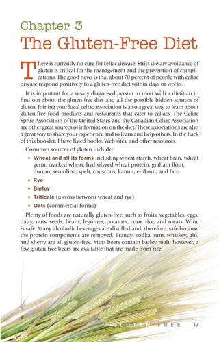 Chapter 3
The Gluten-Free Diet
T
here is currently no cure for celiac disease. Strict dietary avoidance of
gluten is critical for the management and the prevention of compli-
cations. The good news is that about 70 percent of people with celiac
disease respond positively to a gluten-free diet within days or weeks.
It is important for a newly diagnosed person to meet with a dietitian to
find out about the gluten-free diet and all the possible hidden sources of
gluten. Joining your local celiac association is also a great way to learn about
gluten-free food products and restaurants that cater to celiacs. The Celiac
Sprue Association of the United States and the Canadian Celiac Association
are other great sources of information on the diet. These associations are also
a great way to share your experience and to learn and help others. In the back
of this booklet, I have listed books, Web sites, and other resources.
Common sources of gluten include:
•	Wheat and all its forms including wheat starch, wheat bran, wheat
germ, cracked wheat, hydrolyzed wheat protein, graham flour,
durum, semolina, spelt, couscous, kamut, einkorn, and faro
•	Rye
•	Barley
•	Triticale (a cross between wheat and rye)
•	Oats (commercial forms)
Plenty of foods are naturally gluten-free, such as fruits, vegetables, eggs,
dairy, nuts, seeds, beans, legumes, potatoes, corn, rice, and meats. Wine
is safe. Many alcoholic beverages are distilled and, therefore, safe because
the protein components are removed. Brandy, vodka, rum, whiskey, gin,
and sherry are all gluten-free. Most beers contain barley malt; however, a
few gluten-free beers are available that are made from rice.
G L U T E N F R E E 17
 