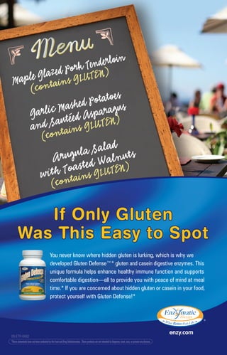 If Only Gluten
Was This Easy to Spot
If Only Gluten
Was This Easy to Spot
*These statements have not been evaluated by the Food and Drug Administration. These products are not intended to diagnose, treat, cure, or prevent any disease.
09-ETR-0482
You never know where hidden gluten is lurking, which is why we
developed Gluten Defense™* gluten and casein digestive enzymes. This
unique formula helps enhance healthy immune function and supports
comfortable digestion—all to provide you with peace of mind at meal
time.* If you are concerned about hidden gluten or casein in your food,
protect yourself with Gluten Defense!*
 
